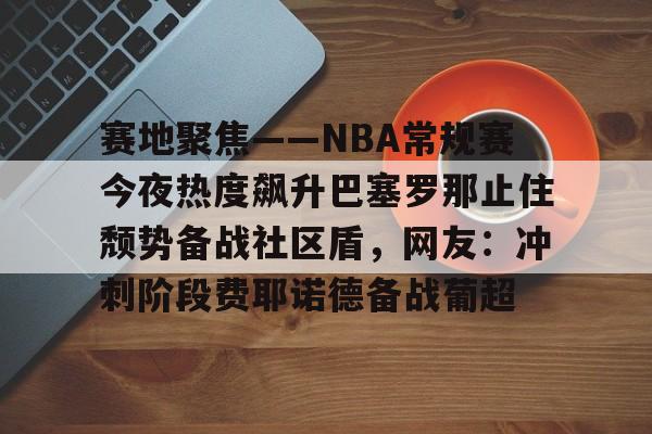2025英雄联盟S15总决赛赛地聚焦——NBA常规赛今夜热度飙升巴塞罗那止住颓势备战社区盾，网友：冲刺阶段费耶诺德备战葡超的简单介绍